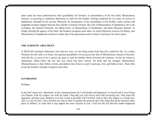114
latter name has been substituted by their grandfather for Sosicles, in remembrance of the lost child. Menaechmus
Sosicles, on growing to manhood, determines to seek his lost brother. Having wandered for six years, lie arrives at
Epidamnus, attended by his servant, Messenio. In consequence of his resemblance to his brother, many curious and
laughable mistakes happen between him and the Courtesan Erotium, the wife of Menaechmus of Epidamnus, the Cook
Cylindrus, the Parasite Peniculus, the father-in-law of Menaechmus of Epidamnus, and lastly Messenio himself. At
length, through the agency of the latter, the brothers recognize each other; on which Messenio receives his liberty, and
Menaechmus of Epidamnus resolves to make sale of his possessions and to return to Syracuse, his native place.
THE ACROSTIC ARGUMENT.
A SICILIAN merchant (Mercator) who had two sons, on one being stolen from him (Ei), ended his life. As a name
(Nomen) for him who is at home, his paternal grandfather (Avus) gives him that of Menaechmus instead of Sosicles.
And (Et) he, as soon as he is grown up, goes to seek his brother about (Circum) all countries. At last he comes to
Epidamnus; hither (Huc) the one that was stoien has been carried. All think that the stranger, Menaechmus
(Menaechmum), is their fellow-citizen, and address him (Eum) as such: Courtesan, wife, and father-in-law. There (Ibi)
at last the brothers mutually recognize each other.
ACT PROLOGUE.
Prologus
In the first1
place now, Spectators, at the commencement, do I wish health and happiness2
to myself and to you.I bring
you Plautus, with my tongue, not with my hand: I beg that you will receive him with favouring ears. Now learn the
argument, and give your attention; in as few words as possible will I be brief. And, in fact, this subject is a Greek one;
still, it is not an Attic3
, but a Sicilian one. But in their Comedies the poets do this; they feign that all the business takes
place at Athens4
, in order that it may appear the more Grecian to you. I will not tell you that this matter happened
 