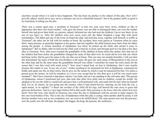115
anywhere except where it is said to have happened. This has been my preface to the subject of this play. Now will I
give the subject, meted out to you, not in a measure, nor yet in a threefold measure5
, but in the granary itself; so great is
my heartiness in telling you the plot.
There was a certain aged man, a merchant at Syracuse6
; to him two sons were born, twins, children so like in
appearance that their own foster-mother7
, who gave the breast, was not able to distinguish them, nor even the mother
herself who had given them birth; as a person, indeed, informed me who had seen the children; I never saw them, let no
one of you fancy so. After the children were now seven years old, the father freighted a large ship with much
merchandize. The father put one of the twins on board the ship, and took him away, together with himself, to traffic at
Tarentum8
; the other one he left with his mother at home. By accident, there were games at Tarentum when he came
there: many persons, as generally happens at the games, had met together; the child strayed away there from his father
among the people. A certain merchant of Epidamnus was there; he picked up the child, and carried it away to
Epidamnus9
. But its father, after he had lost the child, took it heavily to heart, and through grief at it he died a few days
after at Tarentum. Now, after news reached the grandfather of the children at home about this matter, how that one of
the children had been stolen, the grandfather changed the name of that other twin. So much did he love that one which
had been stolen, that he gave his name to the one that was at home. That you may not mistake hereafter, I tell you then
this beforehand; the name of both the twin-brothers is the same. He gave the same name of Menaechmus to this one as
the other had; and by the same name the grandfather himself was called. I remember his name the more easily for the
reason that I saw him cried with much noise10
. Now must I speed back on foot to Epidamnus, that I may exactly
disclose this matter to you. If any one of you11
wishes anything to be transacted for him at Epidamnus, command me
boldly and speak out; but on these terms, that he give me the means by which it may be transacted for him. For unless a
person gives the money, he will be mistaken; in a lower tone except that he who does give it will be very much more
mistaken12
. But I have returned to that place whence I set forth, and yet I am standing in the self-same spot. This person
of Epidamnus, whom I mentioned just now, that stole that other twin child, had no children, except his wealth. He
adopted as his son the child so carried off, and gave him a well-portioned wife, and made him his heir when he himself
died. For as, by chance, he was going into the country, when it had rained heavily, entering, not far from the city, a
rapid stream, in its rapidity13
it threw the ravisher of the child off his legs; and hurried the man away to great and
grievous destruction. And so a very large fortune fell to that youth. Here pointing to the house does the stolen twin now
dwell. Now that twin, who dwells at Syracuse, has come this day to Epidamnus with his servant to make enquiry for
this own twin-brother of his. This is the city of Epidamnus while this play is acting; when another shall be acted, it will
become another town; just as our companies, too, are wont to be shifted about. The same person now acts the procurer,
now the youth, now the old man, the pauper, the beggar, the king, the parasite, the soothsayer ...
 