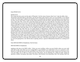 116
Enter PENICULUS.
PENICULUS:
The young men have given me the name of Peniculus1
, for this reason, because when I eat, I wipe the tables clean. ...
The persons who bind captives with chains, and who put fetters upon runaway slaves, act very foolishly, in my opinion
at least. For if bad usage is added to his misfortune for a wretched man, the greater is his inclination to run away and to
do amiss. For by some means or other do they release themselves from the chains; while thus fettered, they either wear
away a link with a file, or else with a stone they knock out the nail; 'tis a mere trifle this. He whom you wish to keep
securely that he may not run away, with meat and with drink ought he to be chained; do you bind down the mouth of a
man to a full table. So long as you give him what to eat and what to drink at his own pleasure in abundance every day,
i' faith he'll never run away, even if he has committed an offence that's capital; easily will you secure him so long as
you shall bind him with such chains. So very supple are these chains of food, the more you stretch them so much the
more tightly do they bind. But now I'm going directly to Menaechmus; whither for this long time I have been
sentenced, thither of my own accord I am going, that he may enchain me. For, by my troth, this man does not nourish
persons, but he quite rears and reinvigorates them; no one administers medicine more agreably. Such is this young man;
himself with a very well-stocked larder, he gives dinners fit for Ceres2
; so does he heap the tables up, and piles so vast
of dishes does he arrange, you must stand on your couch if you wish for anything at the top. But I have now had an
interval these many days, while I've been lording it at home all along together with my dear ones3
;--for nothing do I eat
or purchase but what it is most dear. But inasmuch as dear ones, when they are provided, are in the habit of forsaking
us, I am now paying him a visit. But his door is opening; and see, 1 perceive Menaechmus himself; he is coming out of
doors.
Enter MENAECHMUS of Epidamnus, from his house.
MENAECHMUS of Epidamnus.
speaking at the door to his WIFE within . Unless you were worthless, unless you were foolish, unless you were stark
wild and an idiot, that which you see is disagreable to your husband, you would deem to be so to yourself as well.
Moreover, if after this day you do any such thing to me, I'll force you, a divorced woman, turned out of my doors to go
visit your father. For as often as I wish to go out of the house, you are detaining me, calling me back, asking me
questions; whither I am going, what matter I am about, what business I am transacting, what I am wanting, what I am
 