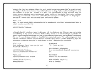 117
bringing, what I have been doing out of doors? I've surely brought home a custom-house officer4
as my wife; so much
am I obliged to disclose all my business, whatever I have done and am doing. I've had you hitherto indulged too much.
Now, therefore, I'll tell you how I am about to act. Since I find you handsomely in maids, provisions, wool, gold
trinkets, garments, and purple, and you are wanting in nought, you'll beware of a mischief if you're wise; you'll leave
off watching your husband. In a lower voice. And therefore, that you mayn't be watching me in vain, for your pains I
shall find me a mistress to-day, and invite her to dinner somewhere out of doors.
PENICULUS
apart . This fellow pretends that he's upbraiding his wife, but he's addressing myself; for if he does dine out of doors, he
really is punishing me, not his wife.
MENAECHMUS of Epidamnus.
to himself . Hurra! I' troth, by my taunts I've driven my wife from the door at last. Where now are your intriguing
husbands? Why do they hesitate, all returning thanks, to bring presents to me who have fought so gallantly? This
mantle5
of my wife's taking it from under his cloak I've just now stolen from in-doors, and I'm taking it to my mistress.
This way it's proper for a clever trick to be played this knowing husband-watcher. This is a becoming action, this is
right, this is skilful, this is done in workman-like style; inasmuch as at my own risk I've taken this from my plague, this
same shall be carried off to destruction6
. With the safety of my allies7
I've gained a booty from the foe.
PENICULUS
aloud, at a distance . Harkye! young man; pray what
share have I8
in that booty?
MENAECHMUS of Epidamnus.
I'm undone; I've fallen into an ambuscade.
PENICULUS
Say a safeguard rather. Don't be afraid.
MENAECHMUS of Epidamnus.
What person's this?
PENICULUS
'Tis I. Coming up to him.
MENAECHMUS of Epidamnus.
O my convenient friend--O my ready occasion, save
you.
PENICULUS
And save you. they shake hands.
MENAECHMUS of Epidamnus.
What are you about?
 