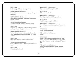 118
PENICULUS
Holding my good Genius in my right hand.
MENAECHMUS of Epidamnus.
You couldn't have come to me more à propos than you
have come.
MENAECHMUS of Epidamnus.
I'm in the habit of doing so; I understand all the points
of ready occasion.
MENAECHMUS of Epidamnus.
Would you like to be witness of a brilliant exploit?
PENICULUS
What cook has cooked it? I shall know at once if he has
made any mistake, when I see the remnants.9
.
MENAECHMUS of Epidamnus.
Tell me--did you ever see a picture painted on a wall,
where the eagle is carrying off Ganymede10
, or Venus
Adonis?
PENICULUS
Many a time. But what are these pictures to me?
MENAECHMUS of Epidamnus.
Come, look at me11
. Do I at all bear any resemblance to
them?
PENICULUS
What's this garb of yours?
MENAECHMUS of Epidamnus.
Pronounce me to be a very clever fellow.
PENICULUS
Where are we to feed?
MENAECHMUS of Epidamnus.
Only do you say that which I requested you.
PENICULUS
Well, I do say so; very clever fellow.
MENAECHMUS of Epidamnus.
And don't you venture to add anything of your own to
it?
PENICULUS
-- And very pleasant fellow.
MENAECHMUS of Epidamnus.
Go on.
PENICULUS
I' faith, I really can't go on, unless I know for what
reason. You've had a fall-out with your wife; on that
ground am I the more strongly on my guards12
against
you.
MENAECHMUS of Epidamnus.
While you are interrupting me, you are delaying
yourself.
 