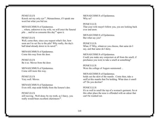119
PENICULUS
Knock out my only eye13
, Menaechmus, if I speak one
word but what you bid me.
MENAECHMUS of Epidamnus.
... where, unknown to my wife, we will erect the funeral
pile ... and let us consume this day14
upon it.
PENICULUS
Well, come then, since you request what's fair, how
soon am I to set fire to the pile? Why really, the day's
half dead already down to its navel15
.
MENAECHMUS of Epidamnus.
Come this way from the door.
PENICULUS
Be it so. Moves from the door.
MENAECHMUS of Epidamnus.
Come still more this way.
PENICULUS
Very well. Moves.
MENAECHMUS of Epidamnus
Even still, step aside boldly from the lioness's den.
PENICULUS
still moving . Well done; by my troth, as I fancy, you
really would bean excellent charioteers16
.
MENAECHMUS of Epidamnus.
Why so?
PENICULUS
That your wife mayn't follow you, you are looking back
ever and anon.
MENAECHMUS of Epidamnus.
But what say you?
PENICULUS
What, I? Why, whatever you choose, that same do I
say, and that same do I deny.
MENAECHMUS of Epidamnus.
Could you make any conjecture at all from the smell, if
perchance you were to take a smell at something?
PENICULUS
Were the college of Augurs summoned ...
MENAECHMUS of Epidamnus.
holds out the skirt of the mantle . Come then, take a
sniff at this mantle that I'm holding. What does it smell
of? Do you decline?
PENICULUS
It's as well to smell the top of a woman's garment; for at
this other place the nose is offended with an odour that
can't be washed out.
 