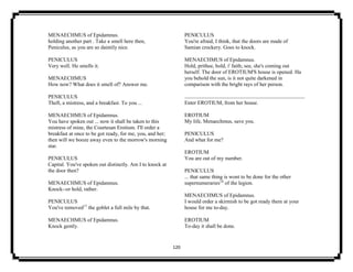 120
MENAECHMUS of Epidamnus.
holding another part . Take a smell here then,
Peniculus, as you are so daintily nice.
PENICULUS
Very well. He smells it.
MENAECHMUS
How now? What does it smell of? Answer me.
PENICULUS
Theft, a mistress, and a breakfast. To you ...
MENAECHMUS of Epidamnus.
You have spoken out ... now it shall be taken to this
mistress of mine, the Courtesan Erotium. I'll order a
breakfast at once to be got ready, for me, you, and her;
then will we booze away even to the morrow's morning
star.
PENICULUS
Capital. You've spoken out distinctly. Am I to knock at
the door then?
MENAECHMUS of Epidamnus.
Knock--or hold, rather.
PENICULUS
You've removed17
the goblet a full mile by that.
MENAECHMUS of Epidamnus.
Knock gently.
PENICULUS
You're afraid, I think, that the doors are made of
Samian crockery. Goes to knock.
MENAECHMUS of Epidamnus.
Hold, prithee, hold, i' faith; see, she's coming out
herself. The door of EROTIUM'S house is opened. Ha
you behold the sun, is it not quite darkened in
comparison with the bright rays of her person.
Enter EROTIUM, from her house.
EROTIUM
My life, Menaechmus, save you.
PENICULUS
And what for me?
EROTIUM
You are out of my number.
PENICULUS
... that same thing is wont to be done for the other
supernumeraries18
of the legion.
MENAECHMUS of Epidamnus.
I would order a skirmish to be got ready there at your
house for me to-day.
EROTIUM
To-day it shall be done.
 