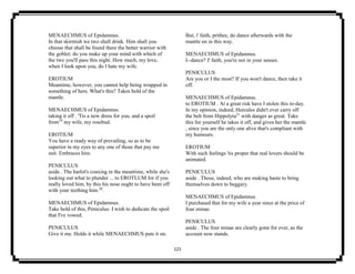 121
MENAECHMUS of Epidamnus.
In that skirmish we two shall drink. Him shall you
choose that shall be found there the better warrior with
the goblet; do you make up your mind with which of
the two you'll pass this night. How much, my love,
when I look upon you, do I hate my wife.
EROTIUM
Meantime, however, you cannot help being wrapped in
something of hers. What's this? Takes hold of the
mantle.
MENAECHMUS of Epidamnus.
taking it off . 'Tis a new dress for you, and a spoil
from19
my wife, my rosebud.
EROTIUM
You have a ready way of prevailing, so as to be
superior in my eyes to any one of those that pay me
suit. Embraces him.
PENICULUS
aside . The harlot's coaxing in the meantime, while she's
looking out what to plunder ... to EROTLUM for if you
really loved him, by this his nose ought to have been off
with your teething him.20
.
MENAECHMUS of Epidamnus.
Take hold of this, Peniculus: I wish to dedicate the spoil
that I've vowed.
PENICULUS
Give it me. Holds it while MENAECHMUS puts it on.
But, i' faith, prithee, do dance afterwards with the
mantle on in this way.
MENAECHMUS of Epidamnus.
I--dance? I' faith, you're not in your senses.
PENICULUS
Are you or I the most? If you won't dance, then take it
off.
MENAECHMUS of Epidamnus.
to EROTIUM . At a great risk have I stolen this to-day.
In my opinion, indeed, Hercules didn't ever carry off
the belt from Hippolyta21
with danger as great. Take
this for yourself he takes it off, and gives her the mantle
, since you are the only one alive that's compliant with
my humours.
EROTIUM
With such feelings 'tis proper that real lovers should be
animated.
PENICULUS
aside . Those, indeed, who are making haste to bring
themselves down to beggary.
MENAECHMUS of Epidamnus.
I purchased that for my wife a year since at the price of
four minae.
PENICULUS
aside . The four minae are clearly gone for ever, as the
account now stands.
 