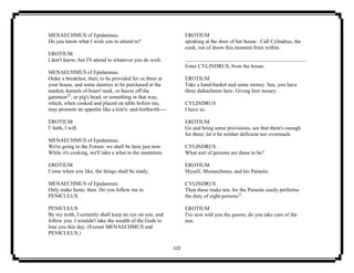 122
MENAECHMUS of Epidamnus.
Do you know what I wish you to attend to?
EROTIUM
I don't know; but I'll attend to whatever you do wish.
MENAECHMUS of Epidamnus.
Order a breakfast, then, to be provided for us three at
your house, and some dainties to be purchased at the
market; kernels of boars' neck, or bacon off the
gammon22
, or pig's head, or something in that way,
which, when cooked and placed on table before me,
may promote an appetite like a kite's: and-forthwith----
EROTIUM
I' faith, I will.
MENAECHMUS of Epidamnus.
We're going to the Forum: we shall be here just now.
While it's cooking, we'll take a whet in the meantime.
EROTIUM
Come when you like, the things shall be ready.
MENAECHMUS of Epidamnus.
Only make haste, then. Do you follow me to
PENICULUS .
PENICULUS
By my troth, I certainly shall keep an eye on you, and
follow you. I wouldn't take the wealth of the Gods to
lose you this day. (Exeunt MENAECHMUS and
PENICULUS.)
EROTIUM
speaking at the door of her house . Call Cylindrus, the
cook, out of doors this moment from within.
Enter CYLINDRUS, from the house.
EROTIUM
Take a hand-basket and some money. See, you have
three didrachmns here. Giving him money. .
CYLINDRUS
I have so.
EROTIUM
Go and bring some provisions, see that there's enough
for three; let it be neither deficient nor overmuch.
CYLINDRUS
What sort of persons are these to be?
EROTIUM
Myself, Menaechmus, and his Parasite.
CYLINDRUS
Then these make ten, for the Parasite easily performs
the duty of eight persons23
.
EROTIUM
I've now told you the guests; do you take care of the
rest.
 