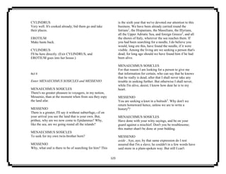 123
CYLINDRUS
Very well. It's cooked already; bid them go and take
their places.
EROTIUM
Make haste back.
CYLINDRUS
I'll be here directly. (Exit CYLINDRUS, and
EROTIUM goes into her house.)
Act II
Enter MENAECHMUS SOSICLES and MESSENIO.
MENAECHMUS SOSICLES
There's no greater pleasure to voyagers, in my notion,
Messenio, than at the moment when from sea they espy
the land afar.
MESSENIO
There is a greater, I'll say it without subterfuge,--if on
your arrival you see the land that is your own. But,
prithee, why are we now come to Epidamnus? Why,
like the sea, are we going round all the islands?
MENAECHMUS SOSICLES
To seek for my own twin-brother born?
MESSENIO
Why, what end is there to be of searching for him? This
is the sixth year that we've devoted our attention to this
business. We have been already carried round the
Istrians1
, the Hispanians, the Massilians, the Illyrians,
all the Upper Adriatic Sea, and foreign Greece2
, and all
the shores of Italy, wherever the sea reaches them. If
you had been searching for a needle, I do believe you
would, long ere this, have found the needle, if it were
visible. Among the living are we seeking a person that's
dead; for long ago should we have found him if he had
been alive.
MENAECHMUS SOSICLES
For that reason I am looking for a person to give me
that information for certain, who can say that he knows
that he really is dead; after that I shall never take any
trouble in seeking further. But otherwise I shall never,
while I'm alive, desist; I know how dear he is to my
heart.
MESSENIO
You are seeking a knot in a bulrush3
. Why don't we
return homeward hence, unless we are to write a
history4
?
MENAECHMUS SOSICLES
Have done with your witty sayings, and be on your
guard against a mischief. Don't you be troublesome;
this matter shan't be done at your bidding.
MESSENIO
aside . Aye, aye; by that same expression do I rest
assured that I'm a slave; he couldn't in a few words have
said more in a plain-spoken way. But still I can't
 