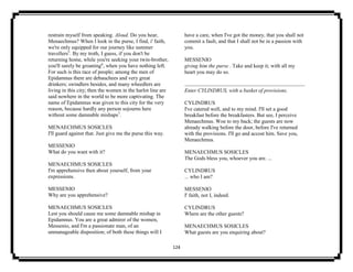 124
restrain myself from speaking. Aloud. Do you hear,
Menaechmus? When I look in the purse, I find, i' faith,
we're only equipped for our journey like summer
travellers5
. By my troth, I guess, if you don't be
returning home, while you're seeking your twin-brother,
you'll surely be groaning6
, when you have nothing left.
For such is this race of people; among the men of
Epidamnus there are debauchees and very great
drinkers; swindlers besides, and many wheedlers are
living in this city; then the women in the harlot line are
said nowhere in the world to be more captivating. The
name of Epidamnus was given to this city for the very
reason, because hardly any person sojourns here
without some damnable mishaps7
.
MENAECHMUS SOSICLES
I'll guard against that. Just give me the purse this way.
MESSENIO
What do you want with it?
MENAECHMUS SOSICLES
I'm apprehensive then about yourself, from your
expressions.
MESSENIO
Why are you apprehensive?
MENAECHMUS SOSICLES
Lest you should cause me some damnable mishap in
Epidamnus. You are a great admirer of the women,
Messenio, and I'm a passionate man, of an
unmanageable disposition; of both these things will I
have a care, when I've got the money, that you shall not
commit a fault, and that I shall not be in a passion with
you.
MESSENIO
giving him the purse . Take and keep it; with all my
heart you may do so.
Enter CYLINDRUS, with a basket of provisions.
CYLINDRUS
I've catered well, and to my mind. I'll set a good
breakfast before the breakfasters. But see, I perceive
Menaechmus. Woe to my back; the guests are now
already walking before the door, before I've returned
with the provisions. I'll go and accost him. Save you,
Menaechmus.
MENAECHMUS SOSICLES
The Gods bless you, whoever you are. ...
CYLINDRUS
... who I am?
MESSENIO
I' faith, not I, indeed.
CYLINDRUS
Where are the other guests?
MENAECHMUS SOSICLES
What guests are you enquiring about?
 