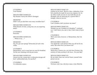 125
CYLINDRUS
Your Parasite.
MENAECHMUS SOSICLES
My Parasite? Surely this fellow's deranged.
MESSENIO
Didn't I tell you that there were many swindlers here?
MENAECHMUS SOSICLES
What Parasite of mine, young man, are you enquiring
about?
CYLINDRUS
Peniculus.
MENAECHMUS SOSICLES
... Where is my ... ?
MESSENIO
See, I've got your sponge8
[Peniculus] all safe in the
wallet.
CYLINDRUS
Menaechmus, you've come here too soon for breakfast;
I'm but now returning with the provisions.
MENAECHMUS SOSICLES
Answer me this, young man: at what price do pigs sell
here9
, unblemished ones, for sacrifice?
CYLINDRUS
At a didrachm a-piece.
MENAECHMUS SOSICLES
holding out his hand . Receive, then, a didrachm of me;
bid a sacrifice be made for you at my expense; for, by
my faith, I really am sure in very truth that you are
deranged, who are annoying me, a person that's a
stranger, whoever you are.
CYLINDRUS
I am Cylindrus; don't you know my name?
MENAECHMUS SOSICLES
Whether you are Cylindrus or Caliendrus10
, confound
you. I don't know you, and, in fact, I don't want to know
you.
CYLINDRUS
Well, your name, however, is Menaechmus, that I do
know.
MENAECHMUS SOSICLES
You speak like a sane person when you call me by my
name. But where have you known me?
CYLINDRUS
Where have I known you, you who have Erotium, this
mistress of mine pointing to the house , for your lady?
MENAECHMUS SOSICLES
By my troth, I have not, nor do I know yourself what
person you are.
CYLINDRUS
Not know who I am, who have many a time filled the
 