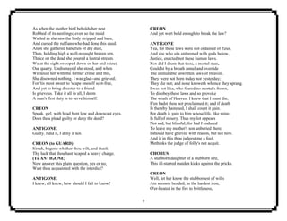 9
As when the mother bird beholds her nest
Robbed of its nestlings; even so the maid
Wailed as she saw the body stripped and bare,
And cursed the ruffians who had done this deed.
Anon she gathered handfuls of dry dust,
Then, holding high a well-wrought brazen urn,
Thrice on the dead she poured a lustral stream.
We at the sight swooped down on her and seized
Our quarry. Undismayed she stood, and when
We taxed her with the former crime and this,
She disowned nothing. I was glad--and grieved;
For 'tis most sweet to 'scape oneself scot-free,
And yet to bring disaster to a friend
Is grievous. Take it all in all, I deem
A man's first duty is to serve himself.
CREON
Speak, girl, with head bent low and downcast eyes,
Does thou plead guilty or deny the deed?
ANTIGONE
Guilty. I did it, I deny it not.
CREON (to GUARD)
Sirrah, begone whither thou wilt, and thank
Thy luck that thou hast 'scaped a heavy charge.
(To ANTIGONE)
Now answer this plain question, yes or no,
Wast thou acquainted with the interdict?
ANTIGONE
I knew, all knew; how should I fail to know?
CREON
And yet wert bold enough to break the law?
ANTIGONE
Yea, for these laws were not ordained of Zeus,
And she who sits enthroned with gods below,
Justice, enacted not these human laws.
Nor did I deem that thou, a mortal man,
Could'st by a breath annul and override
The immutable unwritten laws of Heaven.
They were not born today nor yesterday;
They die not; and none knoweth whence they sprang.
I was not like, who feared no mortal's frown,
To disobey these laws and so provoke
The wrath of Heaven. I knew that I must die,
E'en hadst thou not proclaimed it; and if death
Is thereby hastened, I shall count it gain.
For death is gain to him whose life, like mine,
Is full of misery. Thus my lot appears
Not sad, but blissful; for had I endured
To leave my mother's son unburied there,
I should have grieved with reason, but not now.
And if in this thou judgest me a fool,
Methinks the judge of folly's not acquit.
CHORUS
A stubborn daughter of a stubborn sire,
This ill-starred maiden kicks against the pricks.
CREON
Well, let her know the stubbornest of wills
Are soonest bended, as the hardest iron,
O'er-heated in the fire to brittleness,
 
