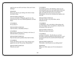 126
cups for your own self at our house, when you've been
drinking?
MESSENIO
Woe to me, that I've got nothing with which to break
this fellow's head.
MENAECHMUS SOSICLES
Are you in the habit of filling the cups for me, who,
before this day, have never beheld Epidamnus, nor been
there?
CYLINDRUS
Do you deny it?
MENAECHMUS SOSICLES
Upon my honor,, I decidedly do deny it.
CYLINDRUS
Don't you live in that house? Pointing to the house of
MENAECHMUS of Epidamnus.
MENAECHMUS SOSICLES
May the Gods send to perdition those that live there.
CYLINDRUS
Surely, this fellow's mad, who is thus uttering curses
against his own self. Do you hear, Menaechmus?
MENAECHMUS SOSICLES
What do you want?
CYLINDRUS
If you take my advice, that didrachm, which you just
now promised to give me--you would order, if you were
wise, a pig to be procured with it for yourself. For, i'
faith, you really for sure are not in your senses,
Menaechmus, who are now uttering curses against your
own self.
MENAECHMUS SOSICLES
Alas! By my faith, a very silly fellow, and an
annoyance to me.
CYLINDRUS
to MESSENIO . He's in the habit of often joking with
me in this fashion. How very droll he is, when his wife
isn't present. How say you----?
MENAECHMUS SOSICLES
What do you mean, you rascal?
CYLINDRUS
pointing to the basket . Has this that you see been
provided in sufficient quantity for three persons, or am I
to provide still more for yourself and the Parasite and
the lady?
MENAECHMUS SOSICLES
What ladies--what Parasites are you talking about?
MESSENIO
What, you villain, urges you to be an annoyance to
him?
 