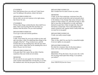 127
CYLINDRUS
Pray what business have you with me? I don't know
you; I'm talking to this person, whom I do know.
MENAECHMUS SOSICLES
By my troth, you are not a person in his right senses,
that I know for sure.
CYLINDRUS
I'll have these things cooked directly; there shall be no
delay. Don't you be going after this anywhere at a
distance from the house. Do you want anything?
MENAECHMUS SOSICLES
You to go to utter and extreme perdition.
CYLINDRUS
I' faith, 'twere better for you to go in-doors at once and
take your place, while I'm subjecting these things to the
strength of the fire11
. I'll go in-doors now, and tell
Erotium that you are standing here, that she may fetch
you away hence, rather than you be standing here out of
doors. He goes into the house.
MENAECHMUS SOSICLES
Is he gone then? He is gone. By my faith, I find by
experience that your words are not untrue.
MESSENIO
Do you only be on your guard; for I do believe that
some woman in the harlot line is living here, as, in fact.
this madman said, who has just gone away from here.
MENAECHMUS SOSICLES
But I wonder how he came to know my name.
MESSENIO
I' faith, 'tis far from surprising: courtesans have this
custom; they send servant-boys and servant-girls down
to the harbour; if any foreign ship comes into port, they
enquire of what country it is, and what its name is; after
that, at once they set themselves to work, and fasten
themselves upon him; if they inveigle him, they send
him home a ruined man. Now in this harbour there
stands a piratical craft, against which I really think that
we must be on our guard.
MENAECHMUS SOSICLES
I' troth, you really counsel aright.
MESSENIO
Then, in fine, shall I be sure that I've counselled aright,
if you are rightly on your guard.
MENAECHMUS SOSICLES
Be silent for a moment, then; for the door makes a
noise. Let's see who's coming out from there.
MESSENIO
Meanwhile, I'll lay this down. He puts down the wallet.
Do you keep watch upon these things, if you please,
you sailors12
.
Enter EROTIUM from her house.
 