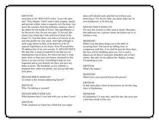128
EROTIUM
speacking to her SERVANTS within . Leave the door
ajar13
thus; begone. I don't want it shut: prepare, attend,
and provide within; what is requisite, let it be done. Lay
down the couches, burn the perfumes; neatness, that is
the charm for the minds of lovers. Our agreableness is
for the lover's loss, for our own gain. To herself. But
where is he whom the Cook said was in front of the
house? O, I see him there--one who is of service to me,
and who profits me very much. And right willingly is
such usage shown to him, as he deserves to be of
especial importance in my house. Now I'll accost him;
I'll address him of my own accord. To MENAECHMUS.
My dear life, it seems wonderful to me that you are
standing here out of doors, for whom the door is wide
open, more so than your own house, inasmuch as this
house is at your service. Everything's ready as you
requested and as you desired; nor have you now any
delay in-doors. The breakfast, as you ordered, is
prepared here; when you please, you may go and take
your place.
MENAECHMUS SOSICLES
To whom is this woman addressing herself?
EROTIUM
Why, I'm talking to yourself.
MENAECHMUS SOSICLES
What business have I ever had with you, or have I now?
EROTIUM
Troth, inasmuch as Venus has willed that you singly
above all I should exalt; and that not without your
deserving it. For, by my faith, you alone make me, by
your kindnesses, to be thriving.
MENAECHMUS SOSICLES
For sure this woman is either mad or drunk, Messemo,
that addresses me, a person whom she knows not in so
familiar a way.
MESSENIO
Didn't I say that these things are in the habit of
occurring here? The leaves are falling now; in
comparison with this, if we shall be here for three days,
the trees will be tumbling upon you. For to such a
degree are all these Courtesans wheedlers out of one's
money. But only let me address her. Harkye, woman,
I'm speaking to you.
EROTIUM
What's the matter?
MESSENIO
Where have you yourself known this person?
EROTIUM
In that same place where he has known me for this long
time, in Epidamnus.
MESSENIO
In Epidamnus? A man who, until this day, has never put
a foot here inside of this city.
 
