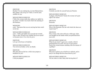 129
EROTIUM
Heyday! You are making fun, my dear Menaechmus.
But, prithee, why not go in? There, it will be more
suitable for you.
MENAECHMUS SOSICLES
I' faith, this woman really does address me rightly by
my name. I wonder very much what's the meaning of
this business.
MESSENIO
aside . That purse that you are carrying has been smelt
out by her.
MENAECHMUS SOSICLES
aside . I' faith, and rightly have you put me in mind.
Take it, then; I'll know now whether she loves myself
or the purse most. Gives him the purse.
EROTIUM
Let's go in the house to breakfast.
MENAECHMUS SOSICLES
You invite me kindly; so far, my thanks.
EROTIUM
Why then did you bid me a while since prepare a
breakfast for you?
MENAECHMUS SOSICLES
I, bid you prepare?
EROTIUM
Certainly you did, for yourself and your Parasite.
MENAECHMUS SOSICLES
A plague, what Parasite? Surely this woman isn't quite
right in her senses.
EROTIUM
Peniculus.
MENAECHMUS SOSICLES
Who is this Peniculus The one with which the shoes are
wiped clean14
?
EROTIUM
Him, I mean, who came with you a while ago, when
you brought me the mantle which you purloined from
your wife.
MENAECHMUS SOSICLES
What do you mean? I, gave you a mantle, which I
purloined from my wife? Are you in your senses?
Surely this woman dreams standing, after the manner of
a gelding15
.
EROTIUM
Why does it please you to hold me in ridicule, and to
deny to me things that have been done by you?
MENAECHMUS SOSICLES
Tell me what it is that I deny after having done it?
 