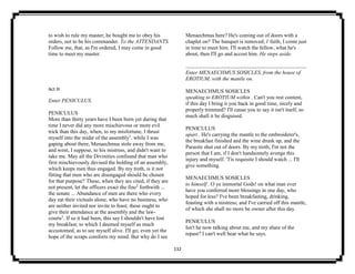132
to wish to rule my master; he bought me to obey his
orders, not to be his commander. To the ATTENDANTS.
Follow me, that, as I'm ordered, I may come in good
time to meet my master.
Act III
Enter PENICULUS.
PENICULUS
More than thirty years have I been born yet during that
time I never did any more mischievous or more evil
trick than this day, when, to my misfortune, I thrust
myself into the midst of the assembly1
. while I was
gaping about there, Menaechmus stole away from me,
and went, I suppose, to his mistress, and didn't want to
take me. May all the Divinities confound that man who
first mischievously devised the holding of an assembly,
which keeps men thus engaged. By my troth, is it not
fitting that men who are disengaged should be chosen
for that purpose? These, when they are cited, if they are
not present, let the officers exact the fine2
forthwith ...
the senate ... Abundance of men are there who every
day eat their victuals alone, who have no business, who
are neither invited nor invite to feast; these ought to
give their attendance at the assembly and the law-
courts3
. If so it had been, this say I shouldn't have lost
my breakfast; to which I deemed myself as much
accustomed, as to see myself alive. I'll go; even yet the
hope of the scraps comforts my mind. But why do I see
Menaechmus here? He's coming out of doors with a
chaplet on? The banquet is removed; i' faith, I come just
in time to meet him. I'll watch the fellow, what he's
about, then I'll go and accost him. He steps aside.
Enter MENAECHMUS SOSICLES, from the house of
EROTIUM, with the mantle on.
MENAECHMUS SOSICLES
speaking to EROTIUM within . Can't you rest content,
if this day I bring it you back in good time, nicely and
properly trimmed? I'll cause you to say it isn't itself, so
much shall it be disguised.
PENICULUS
apart . He's carrying the mantle to the embroiderer's,
the breakfast finished and the wine drunk up, and the
Parasite shut out of doors. By my troth, I'm not the
person that I am, if I don't handsomely avenge this
injury and myself. 'Tis requisite I should watch ... I'll
give something.
MENAECHMUS SOSICLES
to himself . O ye immortal Gods! on what man ever
have you conferred more blessings in one day, who
hoped for less? I've been breakfasting, drinking,
feasting with a mistress; and I've carried off this mantle,
of which she shall no more be owner after this day.
PENICULUS
Isn't he now talking about me, and my share of the
repast? I can't well hear what he says.
 