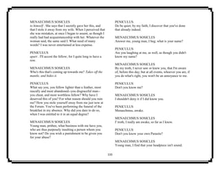 133
MENAECHMUS SOSICLES
to himself . She says that I secretly gave her this, and
that I stole it away from my wife. When I perceived that
she was mistaken, at once I began to assent, as though I
really had had acquaintanceship with her. Whatever the
woman said, the same said I. What need of many
words? I was never entertained at less expense.
PENICULUS
apart . I'll accost the fellow; for I quite long to have a
row.
MENAECHMUS SOSICLES
Who's this that's coming up towards me? Takes off the
mantle, and hides it.
PENICULUS
What say you, you fellow lighter than a feather, most
rascally and most abandoned--you disgraceful man--
you cheat, and most worthless fellow? Why have I
deserved this of you? For what reason should you ruin
me? How you stole yourself away from me just now at
the Forum. You've been performing the funeral of the
breakfast in my absence. Why did you dare to do so,
when I was entitled to it in an equal degree?
MENAECHMUS SOSICLES
Young man, prithee, what business with me have you,
who are thus purposely insulting a person whom you
know not? Do you wish a punishment to be given you
for your abuse?
PENICULUS
Do be quiet; by my faith, I discover that you've done
that already indeed.
MENAECHMUS SOSICLES
Answer me, young man, I beg; what is your name?
PENICULUS
Are you laughing at me, as well, as though you didn't
know my name?
MENAECHMUS SOSICLES
By my troth, I never saw or knew you, that I'm aware
of, before this day; but at all events, whoever you are, if
you do what's right, you won't be an annoyance to me.
PENICULUS
Don't you know me?
MENAECHMUS SOSICLES
I shouldn't deny it if I did know you.
PENICULUS
Menaechmus, awake.
MENAECHMUS SOSICLES
I' troth, I really am awake, so far as I know.
PENICULUS
Don't you know your own Parasite?
MENAECHMUS SOSICLES
Young man, I find that your headpiece isn't sound.
 