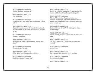 135
MAID-SERVANT of Erotium.
Prithee, don't you remember it?
MENAECHMUS SOSICLES
Not in the least.
MAID-SERVANT of Erotium.
Give it me back then, if you don't remember it. Tries to
take it.
MENAECHMUS SOSICLES
Stop. Pretends to examine the bracelet. O yes, I really
do remember it; it's the same, I believe, that I presented
to her.
MAID-SERVANT of Erotium.
I' faith, it is the same.
MENAECHMUS SOSICLES
Where are the clasps which I gave her together with
them?
MAID-SERVANT of Erotium.
You never gave her any.
MENAECHMUS SOSICLES
Why, faith, I gave them together with this ...
MAID-SERVANT of Erotium.
Shall I say that you'll attend to it?
MENAECHMUS SOSICLES
Do say so; it shall be attended to. I'll take care that the
mantle and the bracelet are brought back together.
MAID-SERVANT of Erotium.
My dear Menaechmus, do, pray, give me some
earrings7
, the pendants to be made two didrachms in
weight; that I may look on you with delight when you
come to our house.
MENAECHMUS SOSICLES
Be it so. Give me the gold8
; I'll find the price of the
workmanship.
MAID-SERVANT of Erotium.
Give it yourself, please; at a future time I'll give it you
back.
MENAECHMUS SOSICLES
No, give it yourself; at a future time I'll give it you
twofold.
MAID-SERVANT of Erotium.
I haven't any.
MENAECHMUS SOSICLES
But when you have it, do you give it me, then.
MAID-SERVANT of Erotium.
Do you wish for aught?
MENAECHMUS SOSICLES
 