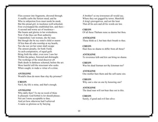 10
Flies soonest into fragments, shivered through.
A snaffle curbs the fieriest steed, and he
Who in subjection lives must needs be meek.
But this proud girl, in insolence well-schooled,
First overstepped the established law, and then--
A second and worse act of insolence--
She boasts and glories in her wickedness.
Now if she thus can flout authority
Unpunished, I am woman, she the man.
But though she be my sister's child or nearer
Of kin than all who worship at my hearth,
Nor she nor yet her sister shall escape
The utmost penalty, for both I hold,
As arch-conspirators, of equal guilt.
Bring forth the older; even now I saw her
Within the palace, frenzied and distraught.
The workings of the mind discover oft
Dark deeds in darkness schemed, before the act.
More hateful still the miscreant who seeks
When caught, to make a virtue of a crime.
ANTIGONE
Would'st thou do more than slay thy prisoner?
CREON
Not I, thy life is mine, and that's enough.
ANTIGONE
Why dally then? To me no word of thine
Is pleasant: God forbid it e'er should please;
Nor am I more acceptable to thee.
And yet how otherwise had I achieved
A name so glorious as by burying
A brother? so my townsmen all would say,
Where they not gagged by terror, Manifold
A king's prerogatives, and not the least
That all his acts and all his words are law.
CREON
Of all these Thebans none so deems but thou.
ANTIGONE
These think as I, but bate their breath to thee.
CREON
Hast thou no shame to differ from all these?
ANTIGONE
To reverence kith and kin can bring no shame.
CREON
Was his dead foeman not thy kinsman too?
ANTIGONE
One mother bare them and the self-same sire.
CREON
Why cast a slur on one by honoring one?
ANTIGONE
The dead man will not bear thee out in this.
CREON
Surely, if good and evil fare alive.
 