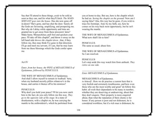 136
Say that I'll attend to these things, aside to be sold as
soon as they can, and for what they'll fetch. The MAID-
SERVANT goes into the house. Has she now gone off
in-doors? She's gone, and has shut the door. Surely all
the Gods are favouring, amplifying, and prospering me.
But why do I delay while opportunity and time are
granted me to get away from these procurers' dens?
Make haste, Menaechmus; pull foot and quicken your
pace. I'll take off this chaplet9
, and throw it away on the
left hand side throws the chaplet down , that, if they
follow me, they may think I've gone in that direction.
I'll go and meet my servant, if I can, that he may learn
from me these blessings which the Gods confer upon
me.
Act IV
Enter, from her house, the WIFE of MENAECHMUS of
Epidamnus, followed by PENICULUS.
THE WIFE OF MENAECHMUS of Epidamnus.
And shall I allow myself to remain in wedlock1
here,
when my husband secretly pilfers whatever's in the
house, and carries it thence off to his mistress?
PENICULUS
Why don't you hold your peace? I'll let you now catch
him in the fact; do you only follow me this way. They
go to the opposite side of the stage. In a state of
drunkenness, with a chaplet on, he was carrying the
mantle to the embroiderer's, which he purloined from
you at home to-day. But see, here is the chaplet which
he had on. Seeing the chaplet on the ground. Now am I
saying false? Aha, this way has he gone, if you wish to
trace his footsteps. And, by my faith, see, here he
comes on his way back most opportunely, but he isn't
wearing the mantle.
THE WIFE OF MENAECHMUS of Epidamnus.
What now shall I do to him?
PENICULUS
The same as usual; abuse him.
THE WIFE OF MENAECHMUS of Epidamnus.
So I am resolved.
PENICULUS
Let's step aside this way watch him from ambush. They
retire on one side.
Enter MENAECHMUS of Epidamnus.
MENAECHMUS of Epidamnus.
to himself . How we do practise a custom here that is
very foolish and extremely troublesome, and how even
those who are the most worthy and great2
do follow this
habit: all wish their dependants to be many in number;
whether they are deserving or undeserving, about that
they don't enquire. Their property is more enquired
about, than what the reputation of their clients is for
honor. If any person is poor and not dishonest, he is
considered worthless; but if a rich man is dishonest, he
 