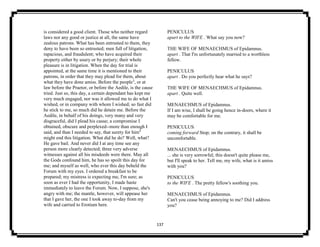 137
is considered a good client. Those who neither regard
laws nor any good or justice at all, the same have
zealous patrons. What has been entrusted to them, they
deny to have been so entrusted; men full of litigation,
rapacious, and fraudulent; who have acquired their
property either by usury or by perjury; their whole
pleasure is in litigation. When the day for trial is
appointed, at the same time it is mentioned to their
patrons, in order that they may plead for them, about
what they have done amiss. Before the people3
, or at
law before the Praetor, or before the Aedile, is the cause
tried. Just so, this day, a certain dependant has kept me
very much engaged, nor was it allowed me to do what I
wished, or in company with whom I wished; so fast did
he stick to me, so much did he detain me. Before the
Aedile, in behalf of his doings, very many and very
disgraceful, did I plead his cause; a compromise I
obtained, obscure and perplexed--more than enough I
said, and than I needed to say, that surety for him4
might end this litigation. What did he do? Well, what?
He gave bail. And never did I at any time see any
person more clearly detected; three very adverse
witnesses against all his misdeeds were there. May all
the Gods confound him, he has so spoilt this day for
me; and myself as well, who ever this day beheld the
Forum with my eyes. I ordered a breakfast to be
prepared; my mistress is expecting me, I'm sure; as
soon as ever I had the opportunity, I made haste
immediately to leave the Forum. Now, I suppose, she's
angry with me; the mantle, however, will appease her
that I gave her, the one I took away to-day from my
wife and carried to Erotium here.
PENICULUS
apart to the WIFE . What say you now?
THE WIFE OF MENAECHMUS of Epidamnus.
apart . That I'm unfortunately married to a worthless
fellow.
PENICULUS
apart . Do you perfectly hear what he says?
THE WIFE OF MENAECHMUS of Epidamnus.
apart . Quite well.
MENAECHMUS of Epidamnus.
If I am wise, I shall be going hence in-doors, where it
may be comfortable for me.
PENICULUS
coming forward Stop; on the contrary, it shall be
uncomfortable.
MENAECHMUS of Epidamnus.
... she is very sorrowful; this doesn't quite please me,
but I'll speak to her. Tell me, my wife, what is it amiss
with you?
PENICULUS
to the WIFE . The pretty fellow's soothing you.
MENAECHMUS of Epidamnus.
Can't you cease being annoying to me? Did I address
you?
 