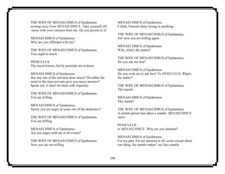 138
THE WIFE OF MENAECHMUS of Epidamnus.
turning away from MENAECHMUS . Take yourself off-
-away with your caresses from me. Do you persist in it?
MENAECHMUS of Epidamnus.
Why are you offended with me?
THE WIFE OF MENAECHMUS of Epidamnus.
You ought to know.
PENICULUS
The rascal knows, but he pretends not to know.
MENAECHMUS of Epidamnus.
Has any one of the servants done amiss? Do either the
maid or the men-servants give you saucy answers?
Speak out; it shan't be done with impunity.
THE WIFE OF MENAECHMUS of Epidamnus.
You are trifling.
MENAECHMUS of Epidamnus.
Surely you are angry at some one of the domestics?
THE WIFE OF MENAECHMUS of Epidamnus.
You are trifling.
MENAECHMUS of Epidamnus.
Are you angry with me at all events?
THE WIFE OF MENAECHMUS of Epidamnus.
Now you are not trifling.
MENAECHMUS of Epidamnus.
I' faith, I haven't done wrong in anything.
THE WIFE OF MENAECHMUS of Epidamnus.
Ah! now you are trifling again.
MENAECHMUS of Epidamnus.
Wife, what's the matter?
THE WIFE OF MENAECHMUS of Epidamnus.
Do you ask me that?
MENAECHMUS of Epidamnus.
Do you wish me to ask him? To PENICULUS. What's
the matter?
THE WIFE OF MENAECHMUS of Epidamnus.
The mantle.
MENAECHMUS of Epidamnus.
The mantle?
THE WIFE OF MENAECHMUS of Epidamnus.
A certain person has taken a mantle. MENAECHMUS
starts.
PENICULUS
to MENAECHMUS . Why are you alarmed?
MENAECHMUS of Epidamnus.
For my part, I'm not alarmed at all--aside except about
one thing; the mantle makes5
my face mantle.
 