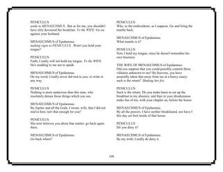 139
PENICULUS
aside to MENAECHMUS . But as for me, you shouldn't
have slily devoured the breakfast. To the WIFE. Go on
against your husband.
MENAECHMUS of Epidamnus.
making signs to PENICULUS . Won't you hold your
tongue?
PENICULUS
Faith, I really will not hold my tongue. To the WIFE.
He's nodding to me not to speak.
MENAECHMUS of Epidamnus.
On my word, I really never did nod to you, or wink in
any way.
PENICULUS
Nothing is more audacious than this man, who
resolutely denies those things which you see.
MENAECHMUS of Epidamnus.
By Jupiter and all the Gods, I swear, wife, that I did not
nod to him; isn't that enough for you?
PENICULUS
She now believes you about that matter; go back again
there.
MENAECHMUS of Epidamnus.
Go back where?
PENICULUS
Why, to the embroiderer, as I suppose. Go and bring the
mantle back.
MENAECHMUS of Epidamnus.
What mantle is it?
PENICULUS
Now I hold my tongue, since he doesn't remember his
own business.
THE WIFE OF MENAECHMUS of Epidamnus.
Did you suppose that you could possibly commit these
villanies unknown to me? By heavens, you have
assuredly taken that away from me at a heavy usury;
such is the return6
. Shaking her fist.
PENICULUS
Such is the return. Do you make haste to eat up the
breakfast in my absence; and then in your drunkenness
make fun of me, with your chaplet on, before the house.
MENAECHMUS of Epidamnus.
By all the powers, I have neither breakfasted, nor have I
this day set foot inside of that house.
PENICULUS
Do you deny it?
MENAECHMUS of Epidamnus.
By my troth, I really do deny it.
 