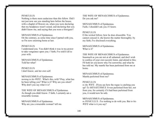 140
PENICULUS
Nothing is there more audacious than this fellow. Did I
not just now see you standing here before the house,
with a chaplet of flowers on, when you were declaring
that my headpiece wasn't sound, and declaring that you
didn't know me, and saying that you were a foreigner?
MENAECHMUS of Epidamnus.
On the contrary, as some time since I parted with you,
so I'm now returning home at last.
PENICULUS
I understand you. You didn't think it was in my power
to take vengeance upon you; i' faith, I've told it all to
your wife.
MENAECHMUS of Epidamnus.
Told her what?
PENICULUS
I don't know; ask her own self.
MENAECHMUS of Epidamnus.
turning to his WIFE . What's this, wife? Pray, what has
he been telling you? What is it? Why are you silent?
Why don't you say what it is?
THE WIFE OF MENAECHMUS of Epidamnus.
As though you didn't know. I' faith, I certainly am a
miserable woman.
MENAECHMUS of Epidamnus.
Why are you a miserable woman? tell me.
THE WIFE OF MENAECHMUS of Epidamnus.
Do you ask me?
MENAECHMUS of Epidamnus.
Faith, I shouldn't ask you if I knew.
PENICULUS
O the wicked fellow; how he does dissemble. You
cannot conceal it; she knows the matter thoroughly; by
my faith, I've disclosed everything.
MENAECHMUS of Epidamnus.
What is it?
THE WIFE OF MENAECHMUS of Epidamnus.
Inasmuch as you are not at all ashamed, and don't wish
to confess of your own accord, listen, and attend to this;
I'll both let you know why I'm sorrowful, and what he
has told me. My mantle has been purloined from me at
home.
MENAECHMUS of Epidamnus.
Mantle purloined from me?
PENICULUS
to the WIFE . D'you see how the rogue is catching you
up? To MENAECHMUS. It was purloined from her, not
from you; for certainly if it had been purloined from
you, it would now be safe.
MENAECHMUS of Epidamnus.
to PENICULUS . I've nothing to do with you. But to his
WIFE what is it you say?
 