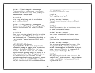 142
THE WIFE OF MENAECHMUS of Epidamnus.
For your own interest you'll do so, as I think; for you
shall never enter the house to-day unless you bring the
mantle with you. I'm going home.
PENICULUS
to the WIFE . What's there to be for me, who have
given you this assistance?
THE WIFE OF MENAECHMUS of Epidamnus.
Your assistance shall be repaid, when anything shall be
purloined from your house. The WIFE goes into the
house.
PENICULUS
Then, by my troth, that really will never be; for nothing
have I at home to lose. May the Gods confound you,
both husband and wife. I'll make haste to the Forum, for
I see clearly that I've quite fallen out with this family.
(Exit.)
MENAECHMUS of Epidamnus.
My wife thinks that she does me an injury when she
shuts me out of doors; as though I hadn't another better
place to be admitted into. If I displease you, I must
endure it; I shall please Erotium here, who won't be
shutting me out of her house, but will be shutting me up
in her house rather. Now I'll go; I'll beg her to give me
back the mantle that I gave her a while since. I'll
purchase another for her--a better one. Hallo! is any one
the porter here? Knocks at EROTIUM'S door. Open
here, and some one of you call Erotium before the door.
Enter EROTIUM, from her house.
EROTIUM
Who's enquiring for me here?
MENAECHMUS of Epidamnus.
One that's more of an enemy to his own self than to
yourself8
.
EROTIUM
My dear Menaechmus? Why are you standing before
the house? Do follow me in-doors.
MENAECHMUS of Epidamnus.
Stop. Do you know why it is that I'm come to you?
EROTIUM
I know well; that you may amuse yourself with me.
MENAECHMUS of Epidamnus.
Why no, troth, that mantle which I gave you a while
since, give it me back, I entreat you; my wife has
become acquainted with all the transaction, in its order,
just as it happened. I'll procure for you a mantle of
twofold greater value than you shall wish.
EROTIUM
Why, I gave it your own self a little while since, that
you might take it to the embroiderer's, and that bracelet,
too, that you might take it to the goldsmith's that it
might be made anew.
 