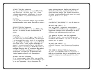 143
MENAECHMUS of Epidamnus.
You, gave me the mantle and the bracelet? You'll find
'twas never done. For, indeed, after I gave it you a
while ago, and went away to the Forum, I'm but just
returning, and now see you for the first time since.
EROTIUM
I see what plan you are upon; that you may defraud me
of what I entrusted to you, at that thing you are aiming--
--
MENAECHMUS of Epidamnus.
On my word, I do not ask it for the sake of defrauding
you. But I tell you that my wife has discovered the
matter.
EROTIUM
Nor did I of my own accord beg you to give it me; of
your own accord you yourself brought it me. You gave
it me as a present; now you're asking for the same thing
back again. I'll put up with it; keep it to yourself; take it
away; make use of it, either yourself or your wife, or
squeeze it into your money-box9
even. After this day,
that you mayn't be deceived, you shan't set your foot in
this house, since you hold me in contempt, who deserve
so well of you. Unless you bring money, you'll be
disappointed; you can't cajole me. Find some other
woman, henceforth, for you to be disappointing.
MENAECHMUS of Epidamnus.
By my troth, very angry at last. Hallo! you; stay, I bid
you. Come you back. Will you stay now? Will you even
for my sake come back? EROTIUM goes into her
house, and shuts the door. She has gone indoors, and
shut the house. Now I'm regularly barred out; I have
neither any credit at home now, nor with my mistress.
I'll go and consult my friends on this matter, as to what
they think should be done. (Exit.)
Act V
Enter MENAECHMUS SOSICLES, with the mantle on.
MENAECHMUS SOSICLES
I did very foolishly a while since, in entrusting my
purse to Messenio with the money. I suspect he has got
himself into some bad house1
or other.Enter the WIFE
of Menaechmus of Epidamnus, from the house.
THE WIFE OF MENAECHMUS of Epidamnus.
I'll look out to see how soon my husband is going to
return home. But here he is; I see him; I'm all right, he's
bringing back the mantle.
MENAECHMUS SOSICLES
to himself . I wonder where Messenio can be walking
now.
THE WIFE OF MENAECHMUS of Epidamnus.
I'll go and receive the fellow with such language as he
deserves. Accosting him. Are you not ashamed to come
forward in my presence, you disgraceful man, in that
garb?
 