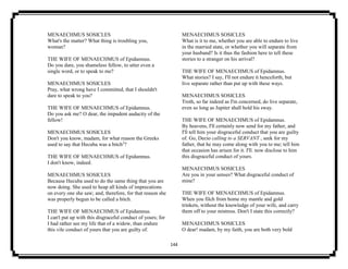 144
MENAECHMUS SOSICLES
What's the matter? What thing is troubling you,
woman?
THE WIFE OF MENAECHMUS of Epidamnus.
Do you dare, you shameless fellow, to utter even a
single word, or to speak to me?
MENAECHMUS SOSICLES
Pray, what wrong have I committed, that I shouldn't
dare to speak to you?
THE WIFE OF MENAECHMUS of Epidamnus.
Do you ask me? O dear, the impudent audacity of the
fellow!
MENAECHMUS SOSICLES
Don't you know, madam, for what reason the Greeks
used to say that Hecuba was a bitch2
?
THE WIFE OF MENAECHMUS of Epidamnus.
I don't know, indeed.
MENAECHMUS SOSICLES
Because Hecuba used to do the same thing that you are
now doing. She used to heap all kinds of imprecations
on every one she saw; and, therefore, for that reason she
was properly begun to be called a bitch.
THE WIFE OF MENAECHMUS of Epidamnus.
I can't put up with this disgraceful conduct of yours; for
I had rather see my life that of a widow, than endure
this vile conduct of yours that you are guilty of.
MENAECHMUS SOSICLES
What is it to me, whether you are able to endure to live
in the married state, or whether you will separate from
your husband? Is it thus the fashion here to tell these
stories to a stranger on his arrival?
THE WIFE OF MENAECHMUS of Epidamnus.
What stories? I say, I'll not endure it henceforth, but
live separate rather than put up with these ways.
MENAECHMUS SOSICLES
Troth, so far indeed as I'm concerned, do live separate,
even so long as Jupiter shall hold his sway.
THE WIFE OF MENAECHMUS of Epidamnus.
By heavens, I'll certainly now send for my father, and
I'll tell him your disgraceful conduct that you are guilty
of. Go, Decio calling to a SERVANT , seek for my
father, that he may come along with you to me; tell him
that occasion has arisen for it. I'll. now disclose to him
this disgraceful conduct of yours.
MENAECHMUS SOSICLES
Are you in your senses? What disgraceful conduct of
mine?
THE WIFE OF MENAECHMUS of Epidamnus.
When you filch from home my mantle and gold
trinkets, without the knowledge of your wife, and carry
them off to your mistress. Don't I state this correctly?
MENAECHMUS SOSICLES
O dear! madam, by my faith, you are both very bold
 
