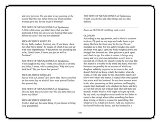 145
and very perverse. Do you dare to say pointing at the
mantle that this was stolen from you which another
woman gave me, for me to get it trimmed?
THE WIFE OF MENAECHMUS of Epidamnus.
A little while since you didn't deny that you had
purloined it from me; do you now hold up that same
before my eyes? Are you not ashamed?
MENAECHMUS SOSICLES
By my faith, madam, I entreat you, if you know, show
me what I'm to drink3
, by means of which I may put up
with your impertinence. What person you are taking me
to be, I don't know; I know you just as well as
Parthaon4
.
THE WIFE OF MENAECHMUS of Epidamnus.
If you laugh at me, still, i' troth, you can't do so at him;
my father, I mean, who's coming here. Why don't you
look back? Do you know that person?
MENAECHMUS SOSICLES
Just as well as Calchas5
do I know him; I have seen him
on that same day on which I have seen yourself before
this present day.
THE WIFE OF MENAECHMUS of Epidamnus.
Do you deny that you know me? Do you deny that you
know my father?
MENAECHMUS SOSICLES
Troth, I shall say the same thing, if you choose to bring
your grandfather.
THE WIFE OF MENAECHMUS of Epidamnus.
I' faith, you do this and other things just in a like
fashion.
Enter an OLD MAN, hobbling with a stick.
OLD MAN
According as my age permits, and as there is occasion
to do so, I'll push on my steps and make haste to get
along. But how far from easy 'tis for me, I'm not
mistaken as to that. For my agility forsakes me, and I
am beset with age; I carry my body weighed down; my
strength has deserted me. How grievous a pack upon
one's back is age. For when it comes, it brings very
many and very grievous particulars, were I now to
recount all of which, my speech would be too long. But
this matter is a trouble to my mind and heart, what this
business can possibly be on account of which my
daughter suddenly requires me to come to her, and
doesn't first let me know what's the matter, what she
wants, or why she sends for me. But pretty nearly do I
know now what's the matter; I suspect that some quarrel
has arisen with her husband. So are these women wont
to do, who, presuming on their portions, and haughty,
require their husbands to be obedient to them; and they
as well full oft are not without fault. But still there are
bounds, within which a wife ought to be put up with.
By my troth, my daughter never sends for her father to
come to her except when either something has been
done wrong, or there is a cause for quarrelling. But
whatever it is, I shall now know. And see, I perceive
her herself before the house, and her husband in a
 