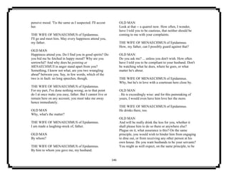 146
pensive mood. 'Tis the same as I suspected. I'll accost
her.
THE WIFE OF MENAECHMUS of Epidamnus.
I'll go and meet him. May every happiness attend you,
my father.
OLD MAN
Happiness attend you. Do I find you in good spirits? Do
you bid me be fetched in happy mood? Why are you
sorrowful? And why does he pointing at
MENAECHMUS in anger stand apart from you?
Something, I know not what, are you two wrangling
about6
between you. Say, in few words, which of the
two is in fault: no long speeches, though.
THE WIFE OF MENAECHMUS of Epidamnus.
For my part, I've done nothing wrong; as to that point
do I at once make you easy, father. But I cannot live or
remain here on any account; you must take me away
hence immediately.
OLD MAN
Why, what's the matter?
THE WIFE OF MENAECHMUS of Epidamnus.
I am made a laughing-stock of, father.
OLD MAN
By whom?
THE WIFE OF MENAECHMUS of Epidamnus.
By him to whom you gave me, my husband.
OLD MAN
Look at that -- a quarrel now. How often, I wonder,
have I told you to be cautious, that neither should be
coming to me with your complaints.
THE WIFE OF MENAECHMUS of Epidamnus.
How, my father, can I possibly guard against that?
OLD MAN
Do you ask me? ... unless you don't wish. How often
have I told you to be compliant to your husband. Don't
be watching what he does, where he goes, or what
matter he's about.
THE WIFE OF MENAECHMUS of Epidamnus.
Why, but he's in love with a courtesan here close by.
OLD MAN
. He is exceedingly wise: and for this painstaking of
yours, I would even have him love her the more.
THE WIFE OF MENAECHMUS of Epidamnus.
He drinks there, too.
OLD MAN
And will he really drink the less for you, whether it
shall please him to do so there or anywhere else?
Plague on it, what assurance is this? On the same
principle, you would wish to hinder him from engaging
to dine out, or from receiving any other person at his
own house. Do you want husbands to be your servants?
You might as well expect, on the same principle, to be
 