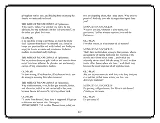 147
giving him out his task, and bidding him sit among the
female servants and card wool.
THE WIFE OF MENAECHMUS of Epidamnus.
Why, surely, father, I've sent for you not to be my
advocate, but my husband's: on this side you stand7
, on
the other you plead the cause.
OLD MAN
If he has done wrong in anything, so much the more
shall I censure him than I've censured you. Since he
keeps you provided for and well clothed, and finds you
amply in female servants and provisions, 'tis better,
madam, to entertain kindly feelings.
THE WIFE OF MENAECHMUS of Epidamnus.
But he purloins from me gold trinkets and mantles from
out of the chests at home; he plunders me, and secretly
carries off my ornaments to harlots.
OLD MAN
He does wrong, if he does that; if he does not do it, you
do wrong in accusing him when innocent.
THE WIFE OF MENAECHMUS of Epidamnus.
Why at this moment, even, he has got a mantle, father,
and a bracelet, which he had carried off to her; now,
because I came to know of it, he brings them back.
OLD MAN
I'll know from himself, then, how it happened. I'll go up
to this man and accost him. Goes up to
MENAECHMUS. Tell me this, Menaechmus, what you
two are disputing about, that I may know. Why are you
pensive? And why does she in anger stand apart from
you?
MENAECHMUS SOSICLES
Whoever you are, whatever is your name, old
gentleman, I call to witness supreme Jove and the
Deities----
OLD MAN
For what reason, or what matter of all matters?
MENAECHMUS SOSICLES
That I have neither done wrong to that woman, who is
accusing me of having purloined this pointing to the
mantle away from her at home ... and which she
solemnly swears that I did take away. If ever I set foot
inside of her house where she lives, I wish that I may
become the most wretched of all wretched men.
OLD MAN
Are you in your senses to wish this, or to deny that you
ever set foot in that house where you live, you
downright madman?
MENAECHMUS SOSICLES
Do you say, old gentleman, that I live in this house?
Pointing at the house.
OLD MAN
Do you deny it?
 