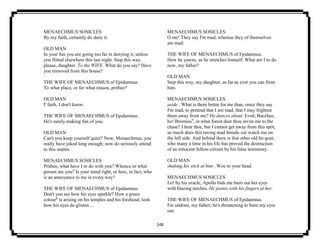 148
MENAECHMUS SOSICLES
By my faith, certainly do deny it.
OLD MAN
In your fun you are going too far in denying it; unless
you flitted elsewhere this last night. Step this way,
please, daughter. To the WIFE. What do you say? Have
you removed from this house?
THE WIFE OF MENAECHMUS of Epidamnus.
To what place, or for what reason, prithee?
OLD MAN
I' faith, I don't know.
THE WIFE OF MENAECHMUS of Epidamnus.
He's surely making fun of you.
OLD MAN
Can't you keep yourself quiet? Now, Menaechmus, you
really have joked long enough; now do seriously attend
to this matter.
MENAECHMUS SOSICLES
Prithee, what have I to do with you? Whence or what
person are you? Is your mind right, or hers, in fact, who
is an annoyance to me in every way?
THE WIFE OF MENAECHMUS of Epidamnus.
Don't you see how his eyes sparkle? How a green
colour8
is arising on his temples and his forehead; look
how his eyes do glisten ...
MENAECHMUS SOSICLES
O me! They say I'm mad, whereas they of themselves
are mad.
THE WIFE OF MENAECHMUS of Epidamnus.
How he yawns, as he stretches himself. What am I to do
now, my father?
OLD MAN
Step this way, my daughter, as far as ever you can from
him.
MENAECHMUS SOSICLES
aside . What is there better for me than, since they say
I'm mad, to pretend that I am mad, that I may frighten
them away from me? He dances about. Evoë, Bacchus,
ho! Bromius9
, in what forest dost thou invite me to the
chase? I hear thee, but I cannot get away from this spot,
so much does this raving mad female cur watch me on
the left side. And behind there is that other old he-goat,
who many a time in his life has proved the destruction
of an innocent fellow-citizen by his false testimony.
OLD MAN
shaking his stick at him . Woe to your head.
MENAECHMUS SOSICLES
Lo! by his oracle, Apollo bids me burn out her eyes
with blazing torches. He points with his fingers at her.
THE WIFE OF MENAECHMUS of Epidamnus.
I'm undone, my father; he's threatening to burn my eyes
out.
 
