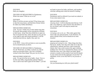 149
OLD MAN
Hark you, daughter.
THE WIFE OF MENAECHMUS of Epidamnus.
What's the matter? What are we to do?
OLD MAN
What if I call the servants out here? I'll go bring some
to take him away hence, and bind him at home, before
he makes any further disturbance.
MENAECHMUS SOSICLES
aside . So now; I think now if I don't adopt some plan
for myself, these people will be carrying me off home
to their house. Aloud. Dost thou forbid me to spare my
fists at all upon her face, unless she does at once get out
of my sight to utter and extreme perdition? I will do
what thou dost bid me, Apollo. Runs after her.
OLD MAN
to the WIFE . Away with you home as soon as possible,
lest he should knock you down.
THE WIFE OF MENAECHMUS of Epidamnus.
I'm off. Watch him, my father, I entreat you, that he
mayn't go anywhere hence. Am I not a wretched
woman to hear these things? She goes into her house.
MENAECHMUS SOSICLES
aside . I've got rid of her not so badly. Aloud . Now as
for this most filthy, long-bearded, palsied Tithonus,
who is said to have had Cygnus for his father10
, you bid
me break in pieces his limbs, and bones, and members
with that walking-stick which he himself is holding.
OLD MAN
Punishment shall be inflicted if you touch me indeed, or
if you come nearer to me.
MENAECHMUS SOSICLES
shouting aloud . I will do what thou dost bid me; I will
take a two-edged axe, and I will hew this old fellow to
his very bones, and I will chop his entrails into
mincemeat.
OLD MAN
retreating as far as he can . Why really against that
must I take care and precaution. As he threatens, I'm
quite in dread of him, lest he should do me some
mischief.
MENAECHMUS SOSICLES
jumping and raising his arms . Many things dost thou
bid me do, Apollo. Now thou dost order me to take the
yoked horses, unbroke and fierce, and to mount the
chariot, that I may crush to pieces this aged, stinking,
toothless lion. Now have I mounted the chariot; now do
I hold the reins; now is the whip in my hand. Speed
onward, ye steeds, let the sound of your hoofs be heard;
in your swift course let the rapid pace of your feet11
be
redoubled. Points at the OLD MAN as he pretends to
gallop.
OLD MAN
Are you threatening me with your yoked steeds?
 