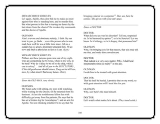 150
MENAECHMUS SOSICLES
Lo! again, Apollo, thou dost bid me to make an onset
against him who is standing here, and to murder him.
But what person is this that is tearing me hence by the
hair down from the chariot? He revokes thy commands
and the decree of Apollo.
OLD MAN
Alas! a severe and obstinate malady, i' faith. By our
trust in you, ye Gods ... even this person who is now
mad, how well he was a little time since. All on a
sudden has so great a distemper attacked him. I'll go
now and fetch a physician as fast as I can. (Exit.)
MENAECHMUS SOSICLES
Prithee, are these persons gone now out of my sight,
who are compelling me by force, while in my wits, to
be mad? Why do I delay to be off to the ship, while I
can in safety? ... And all of you to the SPECTATORS ,
if the old gentleman should return, I beg not to tell him,
now, by what street I fled away hence. (Exit.)
Enter the OLD MAN, very slowly.
OLD MAN
My bones ache with sitting, my eyes with watching,
while waiting for the Doctor, till he returned from his
business. At last the troublesome fellow has with
difficulty got away from his patients. He says that he
has set a broken leg for Aesculapius12
, and an arm for
Apollo. I'm now thinking whether I'm to say that I'm
bringing a doctor or a carpenter13
. But, see, here he
comes.--Do get on with your ant's pace.
Enter a DOCTOR.
DOCTOR.
What did you say was his disorder? Tell me, respected
sir. Is he harassed by sprites14
, or is he frenzied? Let me
know. Is it lethargy, or is it dropsy, that possesses him?
OLD MAN
Why, I'm bringing you for that reason, that you may tell
me that, and make him convalescent.
DOCTOR.
That indeed is a very easy matter. Why, I shall heal
innumerable times as many15
in the day.
OLD MAN
I wish him to be treated with great attention.
DOCTOR.
That he shall be healed, I promise that on my word; so
with great attention will I treat him for you.
OLD MAN
Why, see! here's the man himself.
DOCTOR.
Let's watch what matter he's about. (They stand aside.)
 