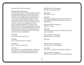 151
Enter MENAECHMUS of Epidamnus.
MENAECHMUS of Epidamnus.
to himself . By my faith, this day has certainly fallen out
perverse and adverse for me, since the Parasite, who
has filled me full of disgrace and terror, has made that
all known, which I supposed I was doing secretly; my
own Ulysses16
, who has brought so great evil on his
king--a fellow that, by my troth, if I only live, I'll soon
finish his life17
. But I'm a fool, who call that his, which
is my own. With my own victuals and at my own
expense has he been supported; of existence will I
deprive the fellow. But the Courtesan has done this in a
way worthy of her, just as the harlot's habit is: because I
ask for the mantle, that it may be returned again to my
wife, she declares that she has given it me. O dear! By
my faith, I do live a wretched man.
OLD MAN
apart . Do you hear what he says ?
DOCTOR.
apart . He declares that he is wretched.
OLD MAN
apart . I wish you to accost him.
DOCTOR.
going up to him . Save you, Menaechmus. Prithee, why
do you bare your arm? Don't you know how much
mischief you are now doing to that disease of yours?
MENAECHMUS of Epidamnus.
Why don't you go hang yourself?
OLD MAN
What think you now?
DOCTOR.
What shouldn't I think? This case can't be treated with
even ointment of hellebore. But what have you to say,
Menaechmus?
MENAECHMUS of Epidamnus.
What do you want?
DOCTOR.
Tell me this that I ask of you; do you drink white wine
or dark-coloured?
MENAECHMUS of Epidamnus.
What need have you to enquire?
DOCTOR.
...
MENAECHMUS of Epidamnus.
Why don't you go to utter perdition ?
OLD MAN
Troth, he's now beginning to be attacked with the fit.
MENAECHMUS of Epidamnus.
Why don't you ask whether I'm wont to eat dark bread,
 