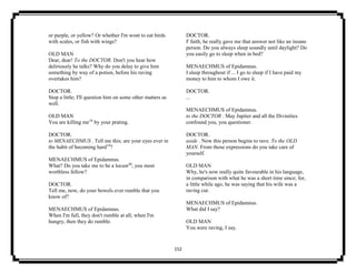 152
or purple, or yellow? Or whether I'm wont to eat birds
with scales, or fish with wings?
OLD MAN
Dear, dear! To the DOCTOR. Don't you hear how
deliriously he talks? Why do you delay to give him
something by way of a potion, before his raving
overtakes him?
DOCTOR.
Stop a little; I'll question him on some other matters as
well.
OLD MAN
You are killing me18
by your prating.
DOCTOR.
to MENAECHMUS . Tell me this; are your eyes ever in
the habit of becoming hard19
?
MENAECHMUS of Epidamnus.
What? Do you take me to be a locust20
, you most
worthless fellow?
DOCTOR.
Tell me, now, do your bowels ever rumble that you
know of?
MENAECHMUS of Epidamnus.
When I'm full, they don't rumble at all; when I'm
hungry, then they do rumble.
DOCTOR.
I' faith, he really gave me that answer not like an insane
person. Do you always sleep soundly until daylight? Do
you easily go to sleep when in bed?
MENAECHMUS of Epidamnus.
I sleep throughout if ... I go to sleep if I have paid my
money to him to whom I owe it.
DOCTOR.
...
MENAECHMUS of Epidamnus.
to the DOCTOR . May Jupiter and all the Divinities
confound you, you questioner.
DOCTOR.
aside . Now this person begins to rave. To the OLD
MAN. From those expressions do you take care of
yourself.
OLD MAN
Why, he's now really quite favourable in his language,
in comparison with what he was a short time since; for,
a little while ago, he was saying that his wife was a
raving cur.
MENAECHMUS of Epidamnus.
What did I say?
OLD MAN
You were raving, I say.
 