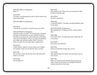 153
MENAECHMUS of Epidamnus.
What, I?
OLD MAN
You there; who threatened as well to ride me down with
your yoked steeds.
MENAECHMUS of Epidamnus.
...
OLD MAN
I myself saw you do this; I myself accuse you of this.
MENAECHMUS of Epidamnus.
And I know that you stole21
the sacred crown of Jupiter;
and that on that account you were confined in prison;
and after you were let out, I know that you were beaten
with rods in the bilboes; I know, too, that you murdered
your father and sold your mother. Don't I give this
abuse in answer for your abuse, like a sane person?
OLD MAN
I' faith, Doctor, whatever you are about to do, prithee,
do it quickly. Don't you see that the man is raving?
DOCTOR.
Do you know what's the best for you to do? Have him
taken to my house.
OLD MAN
Do you think so?
DOCTOR.
Why should I not? There at my own discretion I shall
be able to treat the man.
OLD MAN
Do just as you please.
DOCTOR.
to MENAECHMUS . I'll make you drink hellebore some
twenty days.
MENAECHMUS of Epidamnus.
But, hanging up22
, I'll flog you with a whip for thirty
days.
DOCTOR.
to the OLD MAN . Go fetch some men to take him off
to my house.
OLD MAN
How many are sufficient?
DOCTOR.
Since I see him thus raving, four, no less.
OLD MAN
They shall be here this instant. Do you keep an eye on
him, Doctor.
DOCTOR.
Why, no, I shall go home that the things may be got
ready, which are necessary to be prepared. Bid your
servants carry him to my house.
 