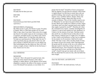 154
OLD MAN
I'll make him be there just now.
DOCTOR.
I'm off.
OLD MAN
Farewell.(Exeunt OLD MAN and DOCTOR,
separately.)
MENAECHMUS of Epidamnus.
My father-in-law is gone, the Doctor is gone; I'm alone.
O Jupiter! Why is it that these people say I'm mad?
Why, in fact, since I was born, I have never for a single
day been ill. I'm neither mad, nor do I commence strifes
or quarrels. In health myself, I see others well; I know
people, I address them. Is it that they who falsely say
I'm mad, are mad themselves? What shall I do now? I
wish to go home; but my wife doesn't allow me; and
here pointing to EROTIUM'S house no one admits me.
Most unfortunately has this fallen out. Here will I still
remain; at night, at least, I shall be let into the house, I
trust. Stands near his door.
Enter MESSENIO.
MESSENIO
to himself . This is the proof of a good servant, who
takes care of his master's business, looks after it,
arranges it, thinks about it, in the absence of his master
diligently to attend to the affairs of his master, as much
so as if he himself were present, or even better. It is
proper that his back23
should be of more consequence
than his appetite, his legs than his stomach, whose heart
is rightly placed. Let him bear in mind, those who are
good for nothing, what reward is given them by their
masters--lazy, worthless fellows. Stripes, fetters, the
mill, weariness, hunger, sharp cold; these are the
rewards of idleness. This evil do I terribly stand in awe
of. Wherefore 'tis sure that to be good is better than to
be bad. Much more readily do I submit to words, stripes
I do detest; and I eat what is ground much more readily
than supply it ground by myself24
. Therefore do I obey
the command of my master, carefully and diligently do
I observe it; and in such manner do I pay obedience, as
I think is for the interest of my back. And that course
does profit me. Let others be just as they take it to be
their interest; I shall be just as I ought to be. If I adhere
to that, I shall avoid faultiness; so that I am in readiness
for my master on all occasions, I shall not be much
afraid. The time is near, when, for these deeds of mine,
my master will give his reward. After I had deposited
the goods and the servants in the inn, as he ordered me,
thus am I come to meet him. Going to the door of
EROTIUM'S house. Now I'll knock at the door, that he
may know that I'm here, and that out of this thick
wood25
of peril I may get my master safe out of doors.
But I'm afraid that I'm come too late, after the battle has
been fought.
Enter the OLD MAN, with SERVANTS.
OLD MAN
to the SERVANTS . By Gods and men, I tell you
 