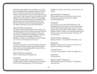 155
prudently to pay regard to my commands, as to what I
have commanded and do command. Take care that this
person is carried at once upon your shoulders to the
surgery, unless, indeed, you set no value upon your legs
or your sides. Take care each of you to regard at a straw
whatever threats he shall utter. What are you standing
for? Why are you hesitating? By this you ought to have
had him carried off on your shoulders. I'll go to the
Doctor; I'll be there ready when you shall come.(Exit.
The SERVANTS gather around MENAECHMUS.)
MENAECHMUS of Epidamnus.
I'm undone. What business is this? Why are these men
running towards me, pray? What do you want? What do
you seek? Why do you stand around me? They seize
and drag him. Whither are you dragging me? Whither
are you carrying me? I'm undone. I entreat your
assistance, citizens, men of Epidamnus, come and help
me. To the men. Why don't you let me go?
MESSENIO
running towards them . O ye immortal Gods, I beseech
you, what do I behold with my eyes? Some fellows, I
know not who, are most disgracefully carrying off my
master upon their shoulders.
MENAECHMUS of Epidamnus.
Who is it that ventures to bring me aid?
MESSENIO
I, master, and right boldly. Aloud. O shameful and
scandalous deed, citizens of Epidamnus, for my master,
here in a town enjoying peace, to be carried off, in
daylight, in the street, who came to you a free man. Let
him go.
MENAECHMUS of Epidamnus.
Prithee, whoever you are, do lend me your aid, and
don't suffer so great an outrage to be signally
committed against me.
MESSENIO
Aye, I'll give you my aid, and I'll defend you, and
zealously succour you. I'll never let you come to harm;
'tis fitter that I myself should come to harm. I'll now
make a sowing on the faces of these fellows, and there
I'll plant my fists. I' faith, you're carrying this person off
this day at your own extreme hazard. Let him go. He
lays about him.
MENAECHMUS of Epidamnus.
fighting with them . I've got hold of this fellow's eye.
MESSENIO
Make the socket of his eye be seen in his head. You
rascals! you villains! you robbers!
THE SERVANTS
severally . We are undone. Troth, now, prithee, do----
MESSENIO
Let him go then.
MENAECHMUS of Epidamnus.
What business have you to touch me? Thump them
with your fists.
 