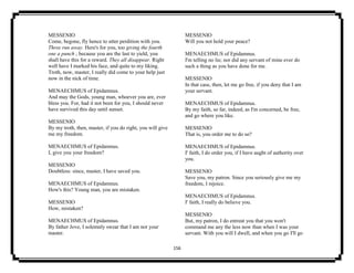 156
MESSENIO
Come, begone, fly hence to utter perdition with you.
Three run away. Here's for you, too giving the fourth
one a punch ; because you are the last to yield, you
shall have this for a reward. They all disappear. Right
well have I marked his face, and quite to my liking.
Troth, now, master, I really did come to your help just
now in the nick of time.
MENAECHMUS of Epidamnus.
And may the Gods, young man, whoever you are, ever
bless you. For, had it not been for you, I should never
have survived this day until sunset.
MESSENIO
By my troth, then, master, if you do right, you will give
me my freedom.
MENAECHMUS of Epidamnus.
I, give you your freedom?
MESSENIO
Doubtless: since, master, I have saved you.
MENAECHMUS of Epidamnus.
How's this? Young man, you are mistaken.
MESSENIO
How, mistaken?
MENAECHMUS of Epidamnus.
By father Jove, I solemnly swear that I am not your
master.
MESSENIO
Will you not hold your peace?
MENAECHMUS of Epidamnus.
I'm telling no lie; nor did any servant of mine ever do
such a thing as you have done for me.
MESSENIO
In that case, then, let me go free, if you deny that I am
your servant.
MENAECHMUS of Epidamnus.
By my faith, so far, indeed, as I'm concerned, be free,
and go where you like.
MESSENIO
That is, you order me to do so?
MENAECHMUS of Epidamnus.
I' faith, I do order you, if I have aught of authority over
you.
MESSENIO
Save you, my patron. Since you seriously give me my
freedom, I rejoice.
MENAECHMUS of Epidamnus.
I' faith, I really do believe you.
MESSENIO
But, my patron, I do entreat you that you won't
command me any the less now than when I was your
servant. With you will I dwell, and when you go I'll go
 