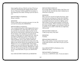 157
home together with you. Wait for me here; I'll now go
to the inn, and bring back the luggage and the money
for you. The purse, with the money for our journey, is
fast sealed up in the wallet; I'll bring it just now here to
you.
MENAECHMUS of Epidamnus.
Bring it carefully.
MESSENIO
I'll give it back safe to you just as you gave it to me. Do
you wait for me here.(Exit MESSENIO.)
MENAECHMUS of Epidamnus.
Very wonderful things have really happened this day to
me in wonderful ways. Some deny that I am he who I
am, and shut me out of doors; others say that I am he
who I am not, and will have it that they are my servants.
He for instance, who said that he was going for the
money, to whom I gave his freedom just now. Since he
says that he will bring me a purse with money, if he
does bring it26
, I'll say that he may go free from me
where he pleases, lest at a time when he shall have
come to his senses he should ask the money of me. My
father-in-law and the Doctor were saying that I am mad.
Whatever it is, it is a wonderful affair. These things
appear to me not at all otherwise than dreams. Now I'll
go in the house to this Courtesan, although she is angry
with me; if I can prevail upon her to restore the mantle
for me to take back home. He goes into EROTIUM'S
house.
Enter MENAECHMUS SOSICLES and MESSENIO.
MENAECHMUS SOSICLES
Do you dare affirm, audacious fellow, that I have ever
met you this day since the time when I ordered you to
come here to meet me?
MESSENIO
Why, I just now rescued you before this house, when
four men were carrying you off upon their shoulders.
You invoked the aid of all Gods and men, when I ran
up and delivered you by main force, fighting, and in
spite of them. For this reason, because I rescued you,
you set me at liberty. When I said that I was going for
the money and the luggage, you ran before to meet me
as quickly as you could, in order that you might deny
what you did.
MENAECHMUS SOSICLES
I, bade you go away a free man?
MESSENIO
Certainly.
MENAECHMUS SOSICLES
Why, on the contrary, 'tis most certain that I myself
would rather become a slave than ever give you your
freedom.
Enter MENAECHMUS of Epidamnus, from
EROTIUM's house.
MENAECHMUS of Epidamnus.
at the door, to EROTIUM within . If you are ready to
 