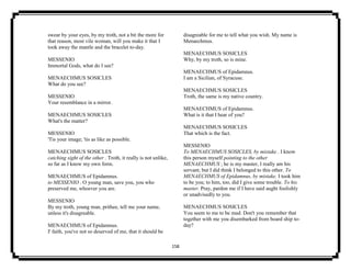 158
swear by your eyes, by my troth, not a bit the more for
that reason, most vile woman, will you make it that I
took away the mantle and the bracelet to-day.
MESSENIO
Immortal Gods, what do I see?
MENAECHMUS SOSICLES
What do you see?
MESSENIO
Your resemblance in a mirror.
MENAECHMUS SOSICLES
What's the matter?
MESSENIO
'Tis your image; 'tis as like as possible.
MENAECHMUS SOSICLES
catching sight of the other . Troth, it really is not unlike,
so far as I know my own form.
MENAECHMUS of Epidamnus.
to MESSENIO . O young man, save you, you who
preserved me, whoever you are.
MESSENIO
By my troth, young man, prithee, tell me your name,
unless it's disagreable.
MENAECHMUS of Epidamnus.
I' faith, you've not so deserved of me, that it should be
disagreable for me to tell what you wish. My name is
Menaechmus.
MENAECHMUS SOSICLES
Why, by my troth, so is mine.
MENAECHMUS of Epidamnus.
I am a Sicilian, of Syracuse.
MENAECHMUS SOSICLES
Troth, the same is my native country.
MENAECHMUS of Epidamnus.
What is it that I hear of you?
MENAECHMUS SOSICLES
That which is the fact.
MESSENIO
To MENAECHMUS SOSICLES, by mistake . I know
this person myself pointing to the other
MENAECHMUS ; he is my master, I really am his
servant; but I did think I belonged to this other. To
MENAECHMUS of Epidamnus, by mistake. I took him
to be you; to him, too, did I give some trouble. To his
master. Pray, pardon me if I have said aught foolishly
or unadvisedly to you.
MENAECHMUS SOSICLES
You seem to me to be mad. Don't you remember that
together with me you disembarked from board ship to-
day?
 