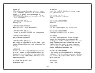 159
MESSENIO
Why, really, you say what's right--you are my master;
to MENAECHMUS of Epidamnus do you look out for a
servant. To his master. To you my greetings (to
MENAECHMUS of Epidamnus) to you, farewell. This,
I say, is Menaechmus.
MENAECHMUS of Epidamnus.
But I say I am.
MENAECHMUS SOSICLES
What story's this? Are you Menaechmus?
MENAECHMUS of Epidamnus.
I say that I'm the son of Moschus, who was my father.
MENAECHMUS SOSICLES
Are you the son of my father?
MENAECHMUS of Epidamnus.
Aye, I really am, young man, of my own father. I don't
want to claim your father, nor to take possession of him
from you.
MESSENIO
Immortal Gods, what unhoped-for hope do you bestow
on me, as I suspect. For unless my mind misleads me,
these are the two twin-brothers; for they mention alike
their native country and their father. I'll call my master
aside--Menaechmus.
BOTH OF THE MENAECHMI.
What do you want?
MESSENIO
I don't want you both. But which of you was brought
here in the ship with me?
MENAECHMUS of Epidamnus.
Not I.
MENAECHMUS SOSICLES
But 'twas I.
MESSENIO
You, then, I want. Step this way. They go aside.
MENAECHMUS SOSICLES
I've stepped aside now. What's the matter?
MESSENIO
This man is either an impostor, or he is your twin-
brother. But I never beheld one person more like
another person. Neither water, believe me, is ever more
like to water nor milk to milk, than he is to you, and
you likewise to him; besides, he speaks of the same
native country and father. 'Tis better for us to accost
him and make further enquiries of him.
MENAECHMUS SOSICLES
I' faith, but you've given me good advice, and I return
you thanks. Troth, now, prithee, do continue to lend me
your assistance. If you discover that this is my brother,
be you a free man.
MESSENIO
I hope I shall.
 