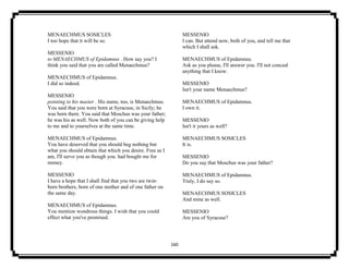 160
MENAECHMUS SOSICLES
I too hope that it will be so.
MESSENIO
to MENAECHMUS of Epidamnus . How say you? I
think you said that you are called Menaechmus?
MENAECHMUS of Epidamnus.
I did so indeed.
MESSENIO
pointing to his master . His name, too, is Menaechmus.
You said that you were born at Syracuse, in Sicily; he
was born there. You said that Moschus was your father;
he was his as well. Now both of you can be giving help
to me and to yourselves at the same time.
MENAECHMUS of Epidamnus.
You have deserved that you should beg nothing but
what you should obtain that which you desire. Free as I
am, I'll serve you as though you. had bought me for
money.
MESSENIO
I have a hope that I shall find that you two are twin-
born brothers, born of one mother and of one father on
the same day.
MENAECHMUS of Epidamnus.
You mention wondrous things. I wish that you could
effect what you've promised.
MESSENIO
I can. But attend now, both of you, and tell me that
which I shall ask.
MENAECHMUS of Epidamnus.
Ask as you please, I'll answer you. I'll not conceal
anything that I know.
MESSENIO
Isn't your name Menaechmus?
MENAECHMUS of Epidamnus.
I own it.
MESSENIO
Isn't it yours as well?
MENAECHMUS SOSICLES
It is.
MESSENIO
Do you say that Moschus was your father?
MENAECHMUS of Epidamnus.
Truly, I do say so.
MENAECHMUS SOSICLES
And mine as well.
MESSENIO
Are you of Syracuse?
 