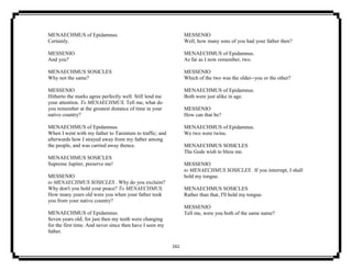 161
MENAECHMUS of Epidamnus.
Certainly.
MESSENIO
And you?
MENAECHMUS SOSICLES
Why not the same?
MESSENIO
Hitherto the marks agree perfectly well. Still lend me
your attention. To MENAECHMUS. Tell me, what do
you remember at the greatest distance of time in your
native country?
MENAECHMUS of Epidamnus.
When I went with my father to Tarentum to traffic; and
afterwards how I strayed away from my father among
the people, and was carried away thence.
MENAECHMUS SOSICLES
Supreme Jupiter, preserve me!
MESSENIO
to MENAECHMUS SOSICLES . Why do you exclaim?
Why don't you hold your peace? To MENAECHMUS.
How many years old were you when your father took
you from your native country?
MENAECHMUS of Epidamnus.
Seven years old; for just then my teeth were changing
for the first time. And never since then have I seen my
father.
MESSENIO
Well, how many sons of you had your father then?
MENAECHMUS of Epidamnus.
As far as I now remember, two.
MESSENIO
Which of the two was the older--you or the other?
MENAECHMUS of Epidamnus.
Both were just alike in age.
MESSENIO
How can that be?
MENAECHMUS of Epidamnus.
We two were twins.
MENAECHMUS SOSICLES
The Gods wish to bless me.
MESSENIO
to MENAECHMUS SOSICLES . If you interrupt, I shall
hold my tongue.
MENAECHMUS SOSICLES
Rather than that, I'll hold my tongue.
MESSENIO
Tell me, were you both of the same name?
 