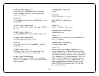 163
MENAECHMUS of Epidamnus.
I' faith, I'm glad if any luck has befallen you on my
account; for when she invited you to her house, she
supposed it to be me.
MESSENIO
Do you make any objection that I should be free as you
commanded?
MENAECHMUS of Epidamnus.
He asks, brother, what's very fair and very just Do it for
my sake.
MENAECHMUS SOSICLES
touching MESSENIO'S shoulder . Be thou a free man.
MENAECHMUS of Epidamnus.
I am glad, Messenio, that you are free.
MESSENIO
Why, better auspices27
were required that I should be
free for life. ...
MENAECHMUS SOSICLES
Since these matters, brother, have turned out to our
wishes, let us both return to our native land.
MENAECHMUS of Epidamnus.
Brother, I'll do as you wish. I'll have an auction here,
and sell whatever I have. In the meantime, brother, let's
now go in-doors.
MENAECHMUS SOSICLES
Be it so.
MESSENIO
Do you know what I ask of you?
MENAECHMUS of Epidamnus.
What?
MESSENIO
To give me the place of auctioneer.
MENAECHMUS of Epidamnus.
It shall be given you.
MESSENIO
Would you like the auction, then, to be proclaimed at
once? For what day?
MENAECHMUS of Epidamnus.
On the seventh day hence.
MESSENIO
coming forward, and speaking in a loud voice . An
auction of the property of Menaechmus will certainly
take place on the morning of the seventh day hence. His
slaves, furniture, house, and farms, will be sold. All will
go for whatever they'll fetch at ready money prices. His
wife, too, will be sold as well, if any purchaser shall
come. I think that by the entire sale Menaechmus will
hardly get fifty hundred thousand28
sesterces. To the
SPECTATORS. Now, Spectators, fare you well, and
give us loud applause.
 