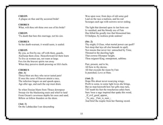 13
CREON
A plague on thee and thy accursed bride!
CHORUS
What, wilt thou rob thine own son of his bride?
CREON
'Tis death that bars this marriage, not his sire.
CHORUS
So her death-warrant, it would seem, is sealed.
CREON
By you, as first by me; off with them, guards,
And keep them close. Henceforward let them learn
To live as women use, not roam at large.
For e'en the bravest spirits run away
When they perceive death pressing on life's heels.
CHORUS
(Str. 1)
Thrice blest are they who never tasted pain!
If once the curse of Heaven attaint a race,
The infection lingers on and speeds apace,
Age after age, and each the cup must drain.
So when Etesian blasts from Thrace downpour
Sweep o'er the blackening main and whirl to land
From Ocean's cavernous depths his ooze and sand,
Billow on billow thunders on the shore.
(Ant. 1)
On the Labdacidae I see descending
Woe upon woe; from days of old some god
Laid on the race a malison, and his rod
Scourges each age with sorrows never ending.
The light that dawned upon its last born son
Is vanished, and the bloody axe of Fate
Has felled the goodly tree that blossomed late.
O Oedipus, by reckless pride undone!
(Str. 2)
Thy might, O Zeus, what mortal power can quell?
Not sleep that lays all else beneath its spell,
Nor moons that never tier: untouched by Time,
Throned in the dazzling light
That crowns Olympus' height,
Thou reignest King, omnipotent, sublime.
Past, present, and to be,
All bow to thy decree,
All that exceeds the mean by Fate
Is punished, Love or Hate.
(Ant. 2)
Hope flits about never-wearying wings;
Profit to some, to some light loves she brings,
But no man knoweth how her gifts may turn,
Till 'neath his feet the treacherous ashes burn.
Sure 'twas a sage inspired that spake this word;
_If_evil_good_appear_
_To_any, _Fate_is_near_;
And brief the respite from her flaming sword.
 