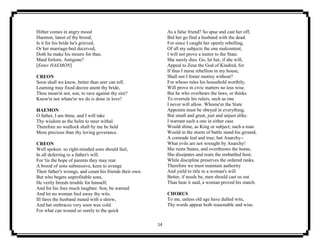14
Hither comes in angry mood
Haemon, latest of thy brood;
Is it for his bride he's grieved,
Or her marriage-bed deceived,
Doth he make his mourn for thee,
Maid forlorn, Antigone?
[Enter HAEMON]
CREON
Soon shall we know, better than seer can tell.
Learning may fixed decree anent thy bride,
Thou mean'st not, son, to rave against thy sire?
Know'st not whate'er we do is done in love?
HAEMON
O father, I am thine, and I will take
Thy wisdom as the helm to steer withal.
Therefore no wedlock shall by me be held
More precious than thy loving goverance.
CREON
Well spoken: so right-minded sons should feel,
In all deferring to a father's will.
For 'tis the hope of parents they may rear
A brood of sons submissive, keen to avenge
Their father's wrongs, and count his friends their own.
But who begets unprofitable sons,
He verily breeds trouble for himself,
And for his foes much laughter. Son, be warned
And let no woman fool away thy wits.
Ill fares the husband mated with a shrew,
And her embraces very soon wax cold.
For what can wound so surely to the quick
As a false friend? So spue and cast her off,
Bid her go find a husband with the dead.
For since I caught her openly rebelling,
Of all my subjects the one malcontent,
I will not prove a traitor to the State.
She surely dies. Go, let her, if she will,
Appeal to Zeus the God of Kindred, for
If thus I nurse rebellion in my house,
Shall not I foster mutiny without?
For whoso rules his household worthily,
Will prove in civic matters no less wise.
But he who overbears the laws, or thinks
To overrule his rulers, such as one
I never will allow. Whome'er the State
Appoints must be obeyed in everything,
But small and great, just and unjust alike.
I warrant such a one in either case
Would shine, as King or subject; such a man
Would in the storm of battle stand his ground,
A comrade leal and true; but Anarchy--
What evils are not wrought by Anarchy!
She ruins States, and overthrows the home,
She dissipates and routs the embattled host;
While discipline preserves the ordered ranks.
Therefore we must maintain authority
And yield to title to a woman's will.
Better, if needs be, men should cast us out
Than hear it said, a woman proved his match.
CHORUS
To me, unless old age have dulled wits,
Thy words appear both reasonable and wise.
 