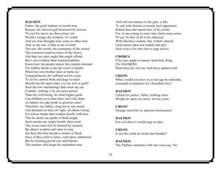 15
HAEMON
Father, the gods implant in mortal men
Reason, the choicest gift bestowed by heaven.
'Tis not for me to say thou errest, nor
Would I arraign thy wisdom, if I could;
And yet wise thoughts may come to other men
And, as thy son, it falls to me to mark
The acts, the words, the comments of the crowd.
The commons stand in terror of thy frown,
And dare not utter aught that might offend,
But I can overhear their muttered plaints,
Know how the people mourn this maiden doomed
For noblest deeds to die the worst of deaths.
When her own brother slain in battle lay
Unsepulchered, she suffered not his corse
To lie for carrion birds and dogs to maul:
Should not her name (they cry) be writ in gold?
Such the low murmurings that reach my ear.
O father, nothing is by me more prized
Than thy well-being, for what higher good
Can children covet than their sire's fair fame,
As fathers too take pride in glorious sons?
Therefore, my father, cling not to one mood,
And deemed not thou art right, all others wrong.
For whoso thinks that wisdom dwells with him,
That he alone can speak or think aright,
Such oracles are empty breath when tried.
The wisest man will let himself be swayed
By others' wisdom and relax in time.
See how the trees beside a stream in flood
Save, if they yield to force, each spray unharmed,
But by resisting perish root and branch.
The mariner who keeps his mainsheet taut,
And will not slacken in the gale, is like
To sail with thwarts reversed, keel uppermost.
Relent then and repent thee of thy wrath;
For, if one young in years may claim some sense,
I'll say 'tis best of all to be endowed
With absolute wisdom; but, if that's denied,
(And nature takes not readily that ply)
Next wise is he who lists to sage advice.
CHORUS
If he says aught in season, heed him, King.
(To HAEMON)
Heed thou thy sire too; both have spoken well.
CREON
What, would you have us at our age be schooled,
Lessoned in prudence by a beardless boy?
HAEMON
I plead for justice, father, nothing more.
Weigh me upon my merit, not my years.
CREON
Strange merit this to sanction lawlessness!
HAEMON
For evil-doers I would urge no plea.
CREON
Is not this maid an arrant law-breaker?
HAEMON
The Theban commons with one voice say, No.
 